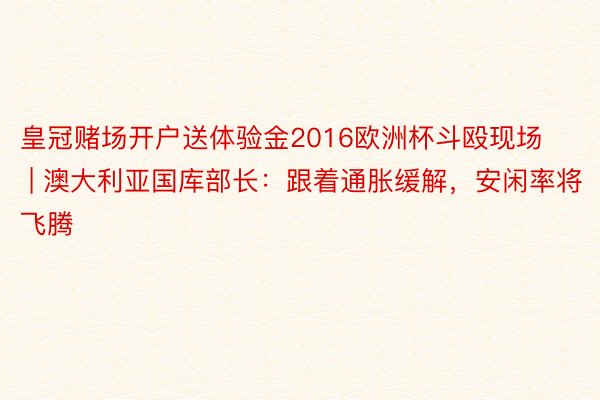 皇冠赌场开户送体验金2016欧洲杯斗殴现场 | 澳大利亚国库部长：跟着通胀缓解，安闲率将飞腾