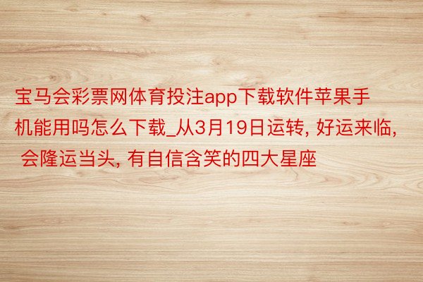 宝马会彩票网体育投注app下载软件苹果手机能用吗怎么下载_从3月19日运转, 好运来临, 会隆运当头, 有自信含笑的四大星座