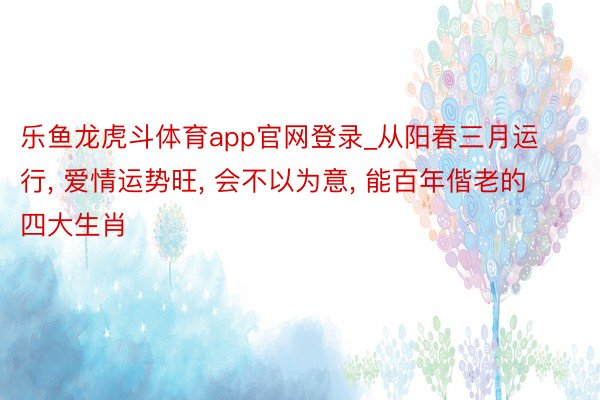 乐鱼龙虎斗体育app官网登录_从阳春三月运行, 爱情运势旺, 会不以为意, 能百年偕老的四大生肖