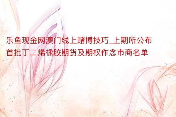 乐鱼现金网澳门线上赌博技巧_上期所公布首批丁二烯橡胶期货及期权作念市商名单