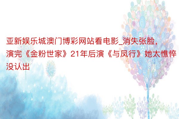 亚新娱乐城澳门博彩网站看电影_消失张脸，演完《金粉世家》21年后演《与凤行》她太憔悴没认出