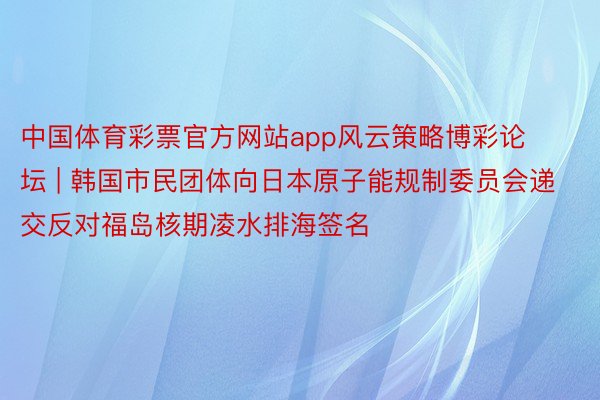 中国体育彩票官方网站app风云策略博彩论坛 | 韩国市民团体向日本原子能规制委员会递交反对福岛核期凌水排海签名