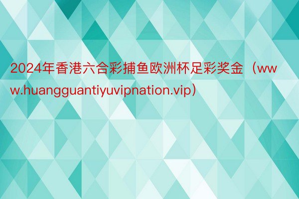 2024年香港六合彩捕鱼欧洲杯足彩奖金（www.huangguantiyuvipnation.vip）