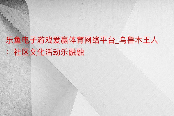 乐鱼电子游戏爱赢体育网络平台_乌鲁木王人：社区文化活动乐融融