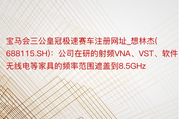 宝马会三公皇冠极速赛车注册网址_想林杰(688115.SH)：公司在研的射频VNA、VST、软件无线电等家具的频率范围遮盖到8.5GHz