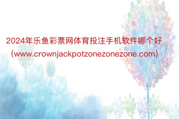 2024年乐鱼彩票网体育投注手机软件哪个好（www.crownjackpotzonezonezone.com）