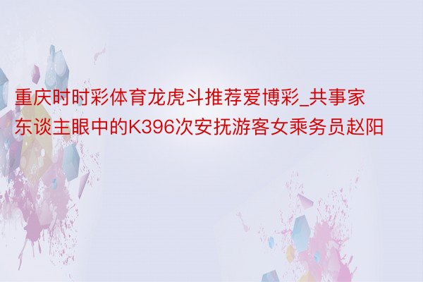 重庆时时彩体育龙虎斗推荐爱博彩_共事家东谈主眼中的K396次安抚游客女乘务员赵阳