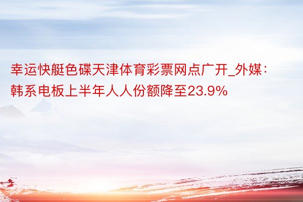 幸运快艇色碟天津体育彩票网点广开_外媒：韩系电板上半年人人份额降至23.9%