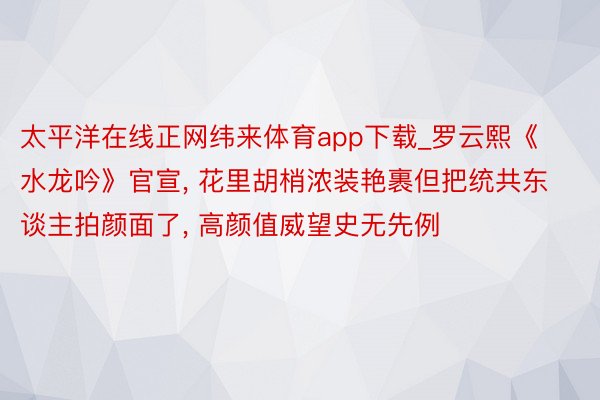 太平洋在线正网纬来体育app下载_罗云熙《水龙吟》官宣， 花里胡梢浓装艳裹但把统共东谈主拍颜面了， 高颜值威望史无先例