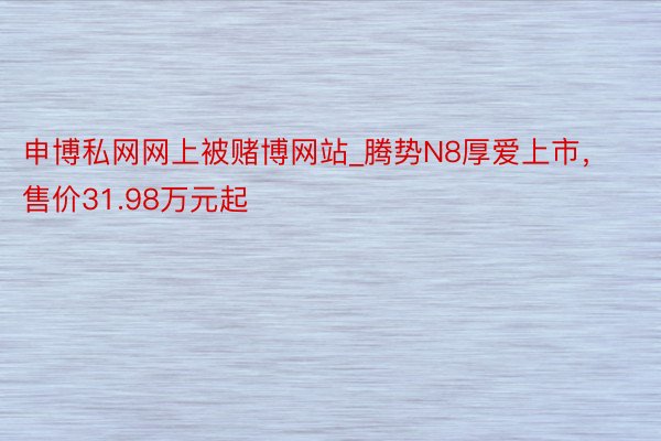 申博私网网上被赌博网站_腾势N8厚爱上市，售价31.98万元起