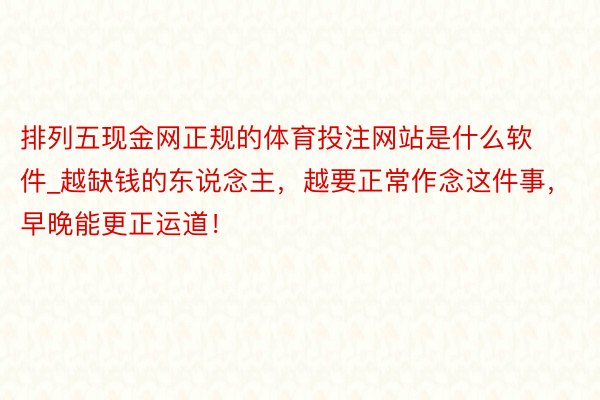 排列五现金网正规的体育投注网站是什么软件_越缺钱的东说念主，越要正常作念这件事，早晚能更正运道！