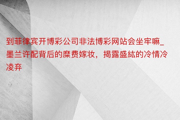 到菲律宾开博彩公司非法博彩网站会坐牢嘛_墨兰许配背后的糜费嫁妆，揭露盛紘的冷情冷凌弃